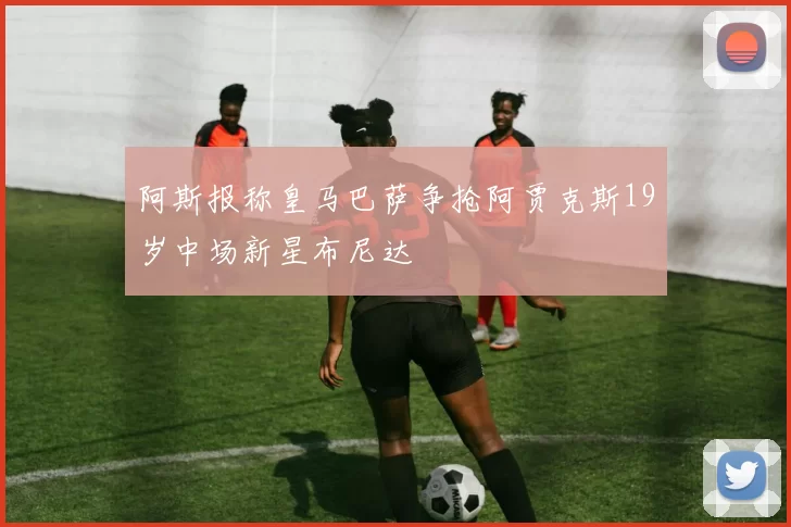 阿斯报称皇马巴萨争抢阿贾克斯19岁中场新星布尼达