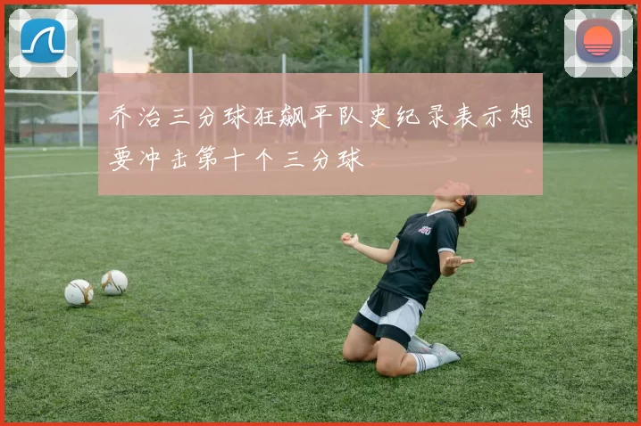 乔治三分球狂飙平队史纪录表示想要冲击第十个三分球