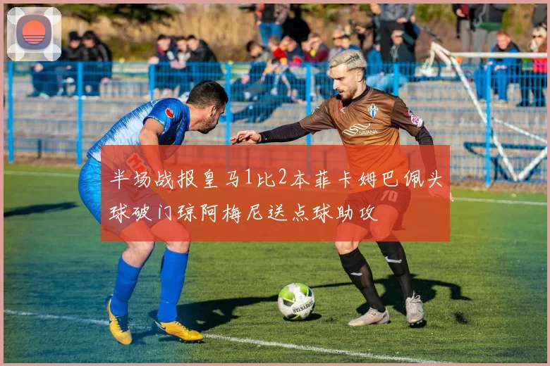 半场战报皇马1比2本菲卡姆巴佩头球破门琼阿梅尼送点球助攻