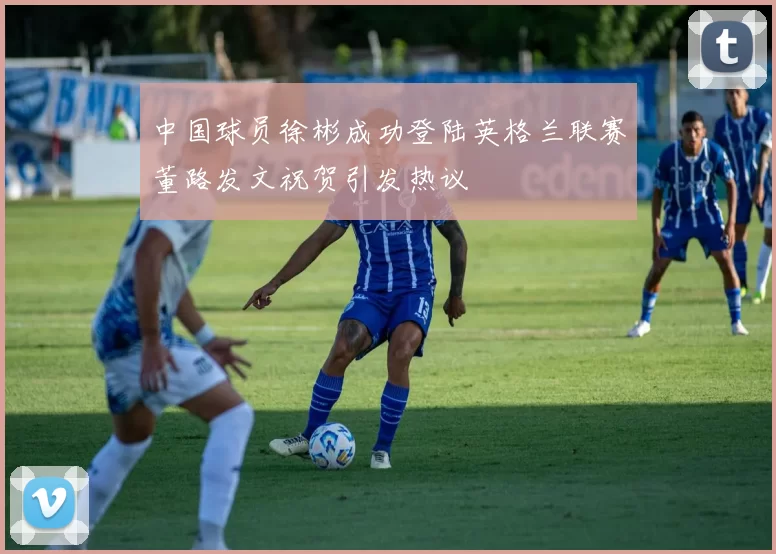 中国球员徐彬成功登陆英格兰联赛董路发文祝贺引发热议