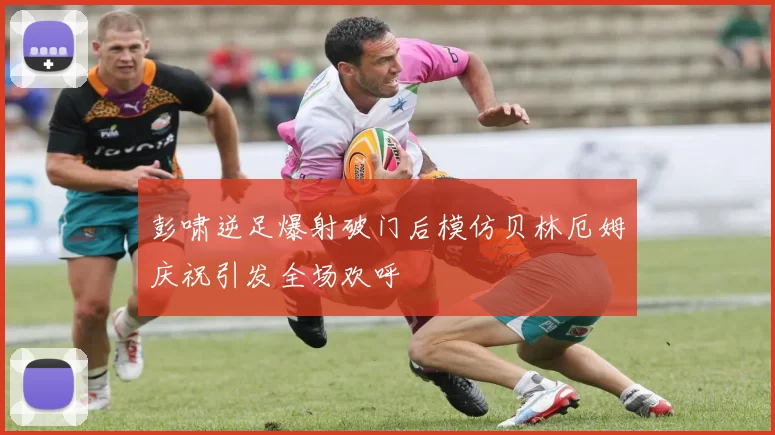 彭啸逆足爆射破门后模仿贝林厄姆庆祝引发全场欢呼